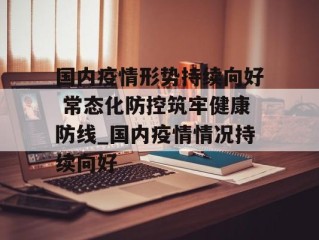 国内疫情形势持续向好 常态化防控筑牢健康防线_国内疫情情况持续向好