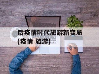 后疫情时代旅游新变局(疫情 旅游)