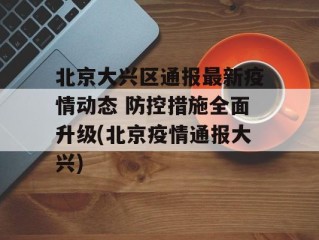 北京大兴区通报最新疫情动态 防控措施全面升级(北京疫情通报大兴)