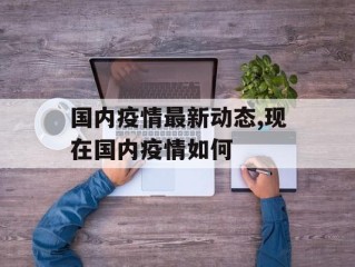 国内疫情最新动态,现在国内疫情如何
