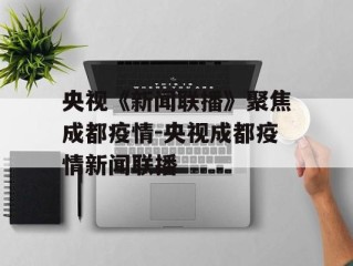 央视《新闻联播》聚焦成都疫情-央视成都疫情新闻联播