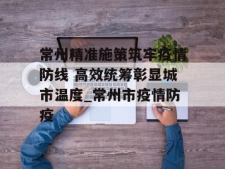 常州精准施策筑牢疫情防线 高效统筹彰显城市温度_常州市疫情防疫