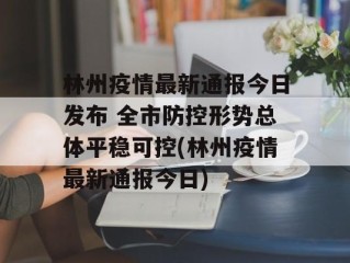 林州疫情最新通报今日发布 全市防控形势总体平稳可控(林州疫情最新通报今日)