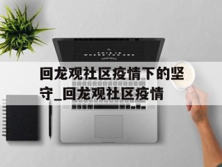 回龙观社区疫情下的坚守_回龙观社区疫情
