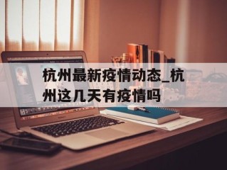 杭州最新疫情动态_杭州这几天有疫情吗