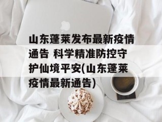 山东蓬莱发布最新疫情通告 科学精准防控守护仙境平安(山东蓬莱疫情最新通告)