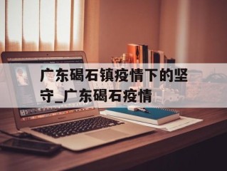 广东碣石镇疫情下的坚守_广东碣石疫情