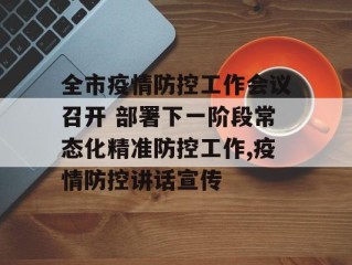 全市疫情防控工作会议召开 部署下一阶段常态化精准防控工作,疫情防控讲话宣传