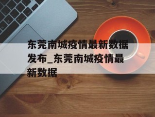 东莞南城疫情最新数据发布_东莞南城疫情最新数据