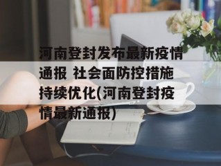 河南登封发布最新疫情通报 社会面防控措施持续优化(河南登封疫情最新通报)