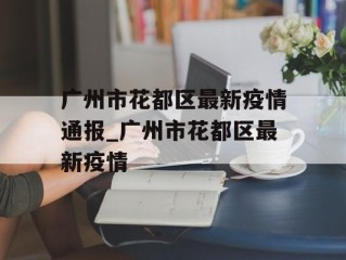 广州市花都区最新疫情通报_广州市花都区最新疫情