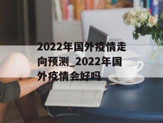2022年国外疫情走向预测_2022年国外疫情会好吗