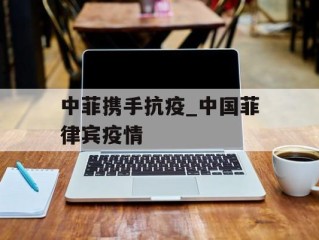 中菲携手抗疫_中国菲律宾疫情