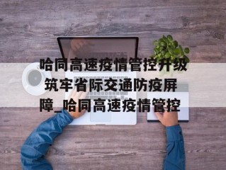 哈同高速疫情管控升级 筑牢省际交通防疫屏障_哈同高速疫情管控