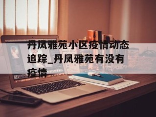 丹凤雅苑小区疫情动态追踪_丹凤雅苑有没有疫情