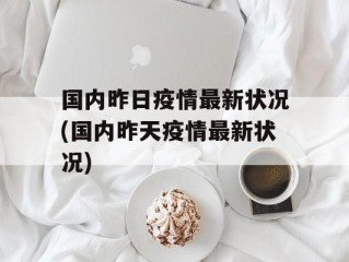 国内昨日疫情最新状况(国内昨天疫情最新状况)