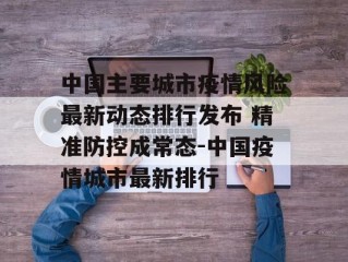 中国主要城市疫情风险最新动态排行发布 精准防控成常态-中国疫情城市最新排行