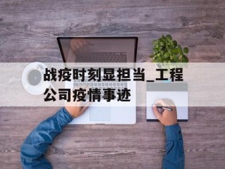 战疫时刻显担当_工程公司疫情事迹