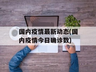国内疫情最新动态(国内疫情今日确诊数)
