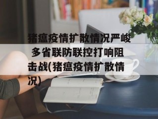 猪瘟疫情扩散情况严峻 多省联防联控打响阻击战(猪瘟疫情扩散情况)