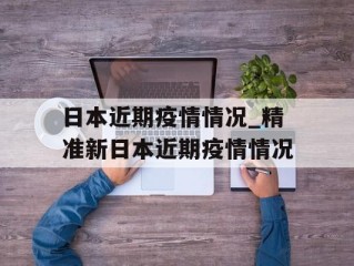 日本近期疫情情况_精准新日本近期疫情情况