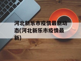 河北新乐市疫情最新动态(河北新乐市疫情最新)