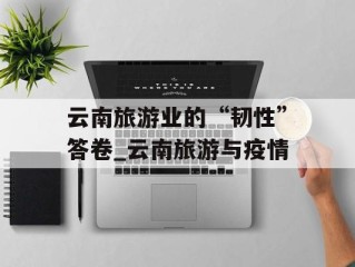 云南旅游业的“韧性”答卷_云南旅游与疫情
