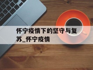 怀宁疫情下的坚守与复苏_怀宁疫情