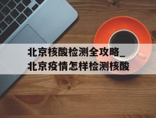 北京核酸检测全攻略_北京疫情怎样检测核酸