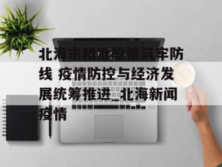 北海市精准施策筑牢防线 疫情防控与经济发展统筹推进_北海新闻疫情