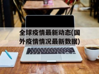 全球疫情最新动态(国外疫情情况最新数据)