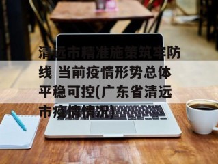 清远市精准施策筑牢防线 当前疫情形势总体平稳可控(广东省清远市疫情情况)