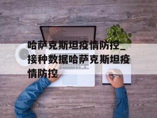 哈萨克斯坦疫情防控_接种数据哈萨克斯坦疫情防控