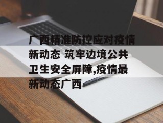 广西精准防控应对疫情新动态 筑牢边境公共卫生安全屏障,疫情最新动态广西