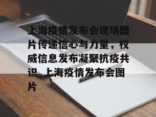 上海疫情发布会现场图片传递信心与力量，权威信息发布凝聚抗疫共识_上海疫情发布会图片