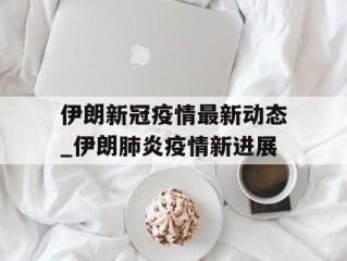 伊朗新冠疫情最新动态_伊朗肺炎疫情新进展