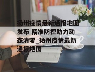 扬州疫情最新通报地图发布 精准防控助力动态清零_扬州疫情最新通报地图