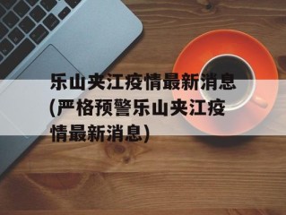 乐山夹江疫情最新消息(严格预警乐山夹江疫情最新消息)