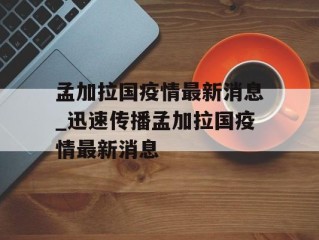 孟加拉国疫情最新消息_迅速传播孟加拉国疫情最新消息
