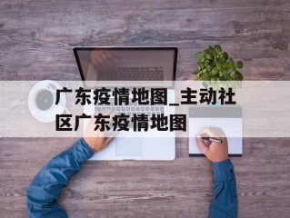 广东疫情地图_主动社区广东疫情地图