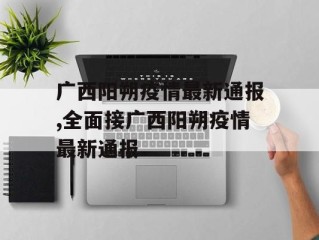 广西阳朔疫情最新通报,全面接广西阳朔疫情最新通报