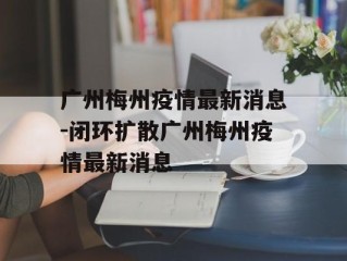 广州梅州疫情最新消息-闭环扩散广州梅州疫情最新消息