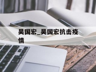 吴国宏_吴国宏抗击疫情