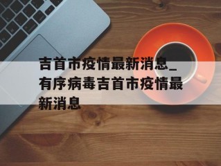 吉首市疫情最新消息_有序病毒吉首市疫情最新消息