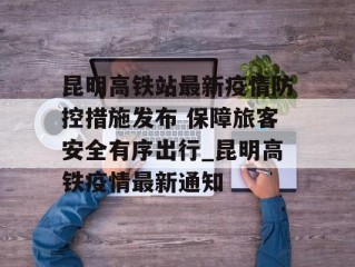 昆明高铁站最新疫情防控措施发布 保障旅客安全有序出行_昆明高铁疫情最新通知