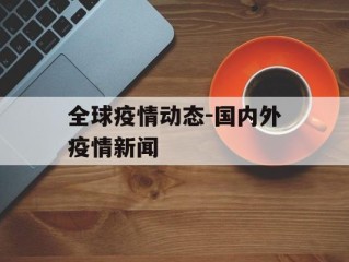 全球疫情动态-国内外疫情新闻
