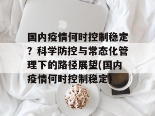 国内疫情何时控制稳定？科学防控与常态化管理下的路径展望(国内疫情何时控制稳定)