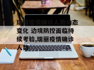 瑞丽疫情确诊人数动态变化 边境防控面临持续考验,瑞丽疫情确诊人数