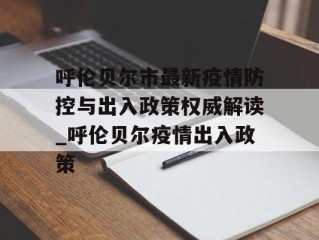 呼伦贝尔市最新疫情防控与出入政策权威解读_呼伦贝尔疫情出入政策