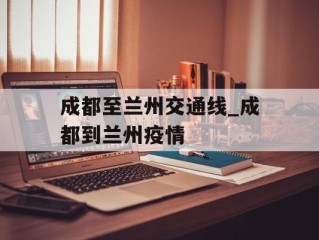 成都至兰州交通线_成都到兰州疫情